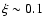 $\xi \sim 0.1$