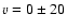 $v = 0 \pm 20$