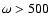 $\omega> 500$
