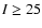 $I\ge25$