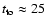 $t_{\rm to} \approx 25$