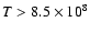 $T > 8.5\times
10^8$