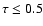 $\tau \leq 0.5$