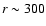$r\sim300$
