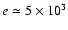$e\simeq 5\times10^3$