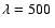 $\lambda=500~ $