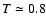 $T \simeq0.8$