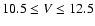 $10.5 \le V \le 12.5$