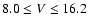 $8.0\le V\le 16.2$