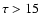$\tau > 15$