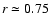 $r\simeq0.75$