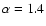$\alpha = 1.4$