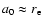 $a_0\approx r_{\rm e}$