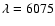 $\lambda=6075$