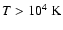 $T>10^4~\ensuremath{{\rm K}} $