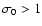 $\sigma_{0}>1$