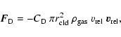 \begin{displaymath}%
{\vec F}_{\rm D} = -C_{\rm D}~ \pi r_{\rm cld}^2~ \rho_{\rm gas}~
v_{\rm rel}~ {\vec v}_{\rm rel},
\end{displaymath}