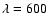 $\lambda =600$