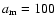 ${a}_{{\rm m}}=100$