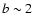 $b \sim 2$