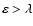 $\varepsilon > \lambda$