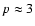 $p \approx 3$