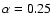 $\alpha = 0.25$