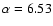 $\alpha = 6.53$