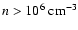 $n > 10^{6} ~ {\rm cm}^{-3}$