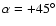 $\alpha=+45^\circ$