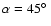 $\alpha = 45\hbox{$^\circ$ }$