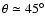 $\theta \simeq 45^{\circ}$