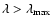 $\lambda > \lambda_{\rm max}$