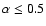 $\alpha\le0.5$