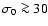$\sigma_0 \ga 30$
