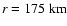 $r=175~{\rm km}$