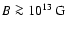 $B\ga 10^{13}~{\rm G}$