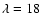 $\lambda=18$