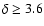 $\delta \geq 3.6$