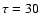 $\tau =30$