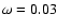 $\omega = 0.03$