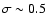 $\sigma \sim0.5$