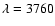 $\lambda = 3760$