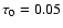 $\tau_0 =0.05$
