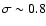 $\sigma\sim 0.8$