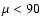 $\mu < 90$
