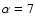$\alpha = 7$