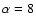 $\alpha = 8$