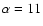 $\alpha = 11$