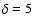 $\delta = 5$